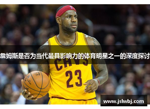 詹姆斯是否为当代最具影响力的体育明星之一的深度探讨