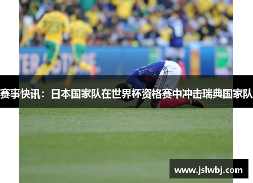 赛事快讯：日本国家队在世界杯资格赛中冲击瑞典国家队