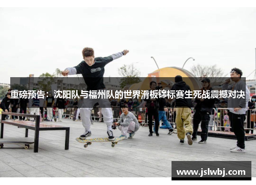 重磅预告：沈阳队与福州队的世界滑板锦标赛生死战震撼对决
