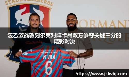法乙激战敦刻尔克对阵卡昂双方争夺关键三分的精彩对决