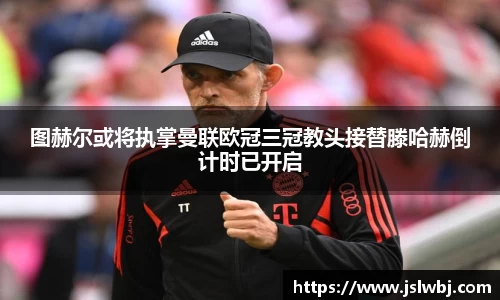 图赫尔或将执掌曼联欧冠三冠教头接替滕哈赫倒计时已开启